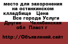 место для захоронения на останкинском клладбище › Цена ­ 1 000 000 - Все города Услуги » Другие   . Челябинская обл.,Пласт г.